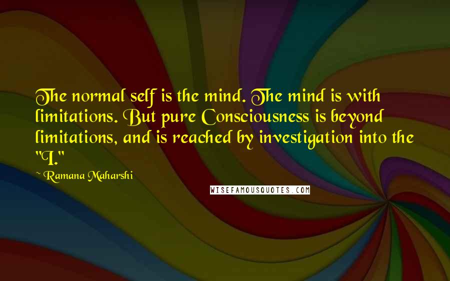 Ramana Maharshi Quotes: The normal self is the mind. The mind is with limitations. But pure Consciousness is beyond limitations, and is reached by investigation into the "I."