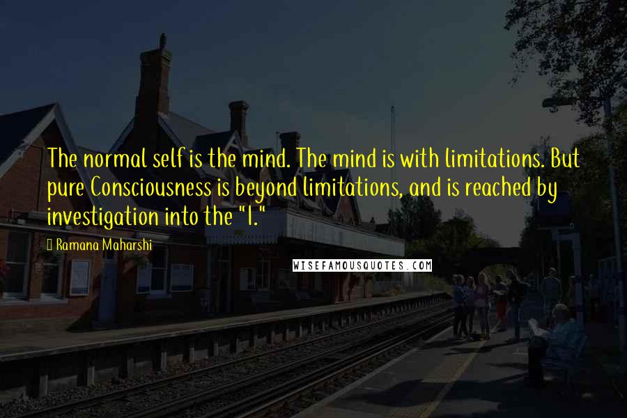 Ramana Maharshi Quotes: The normal self is the mind. The mind is with limitations. But pure Consciousness is beyond limitations, and is reached by investigation into the "I."