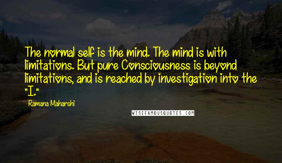 Ramana Maharshi Quotes: The normal self is the mind. The mind is with limitations. But pure Consciousness is beyond limitations, and is reached by investigation into the "I."