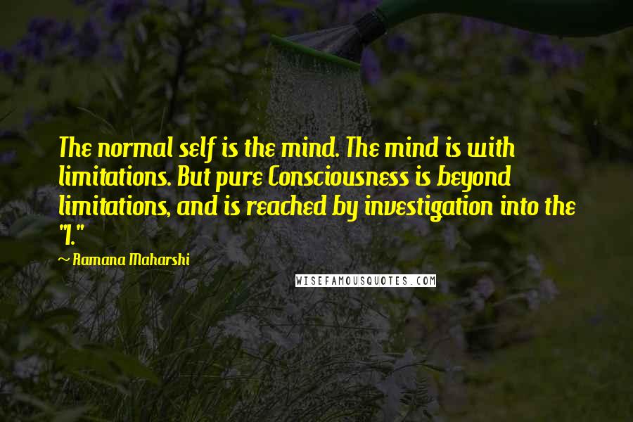 Ramana Maharshi Quotes: The normal self is the mind. The mind is with limitations. But pure Consciousness is beyond limitations, and is reached by investigation into the "I."