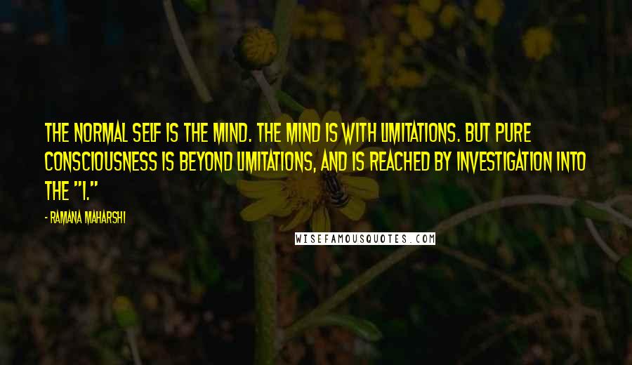 Ramana Maharshi Quotes: The normal self is the mind. The mind is with limitations. But pure Consciousness is beyond limitations, and is reached by investigation into the "I."