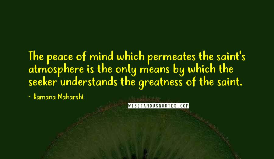 Ramana Maharshi Quotes: The peace of mind which permeates the saint's atmosphere is the only means by which the seeker understands the greatness of the saint.