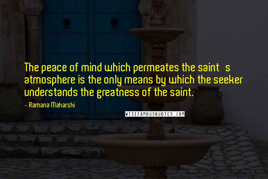 Ramana Maharshi Quotes: The peace of mind which permeates the saint's atmosphere is the only means by which the seeker understands the greatness of the saint.