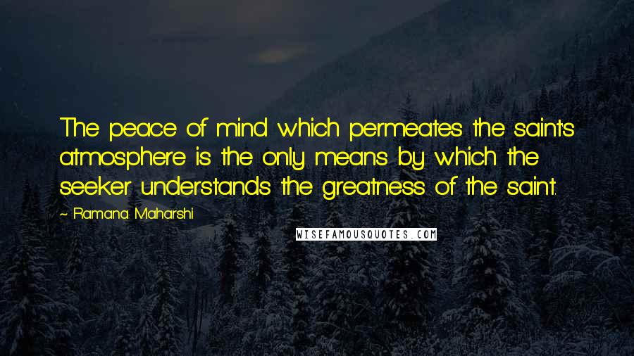 Ramana Maharshi Quotes: The peace of mind which permeates the saint's atmosphere is the only means by which the seeker understands the greatness of the saint.