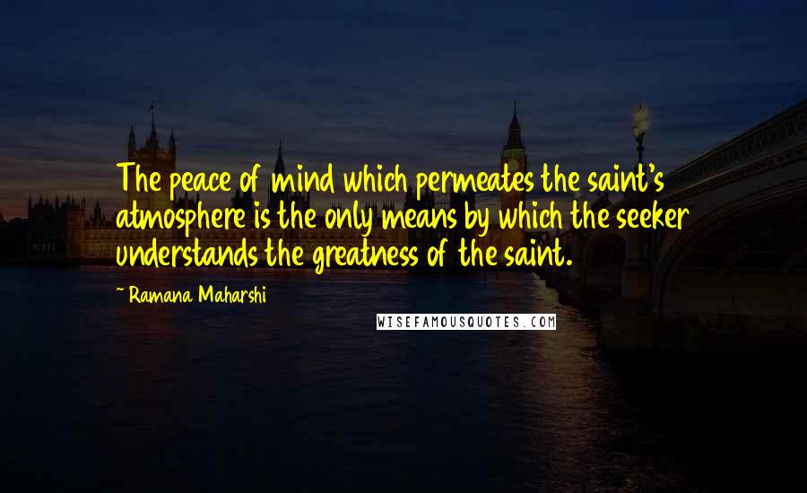 Ramana Maharshi Quotes: The peace of mind which permeates the saint's atmosphere is the only means by which the seeker understands the greatness of the saint.