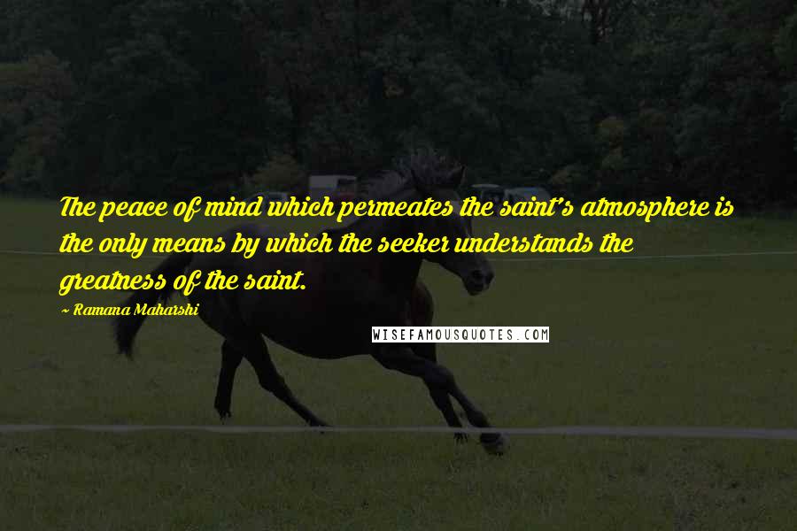 Ramana Maharshi Quotes: The peace of mind which permeates the saint's atmosphere is the only means by which the seeker understands the greatness of the saint.