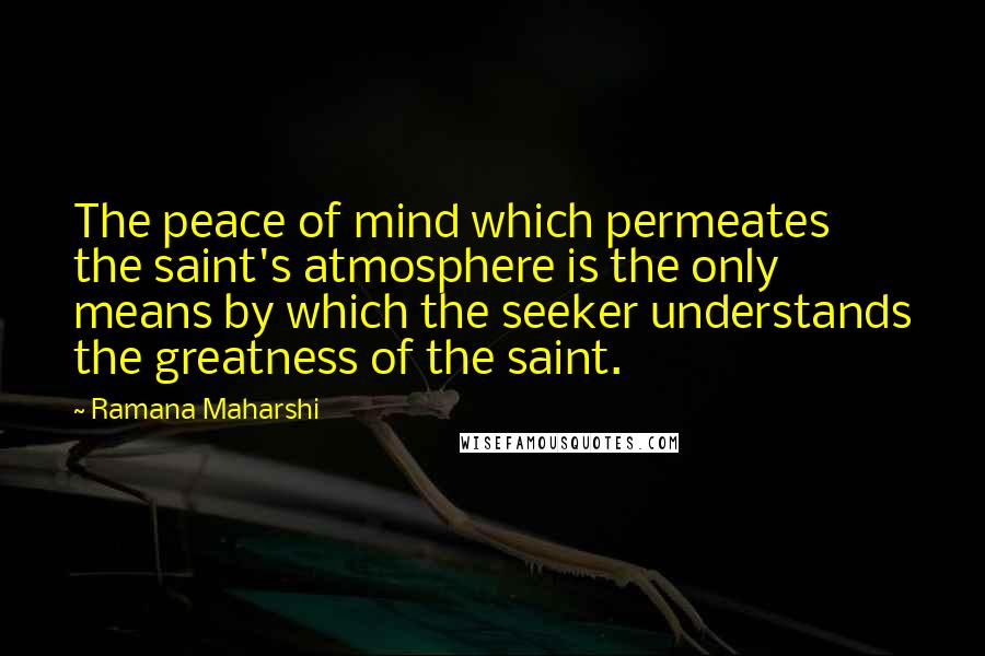 Ramana Maharshi Quotes: The peace of mind which permeates the saint's atmosphere is the only means by which the seeker understands the greatness of the saint.