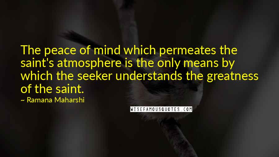 Ramana Maharshi Quotes: The peace of mind which permeates the saint's atmosphere is the only means by which the seeker understands the greatness of the saint.