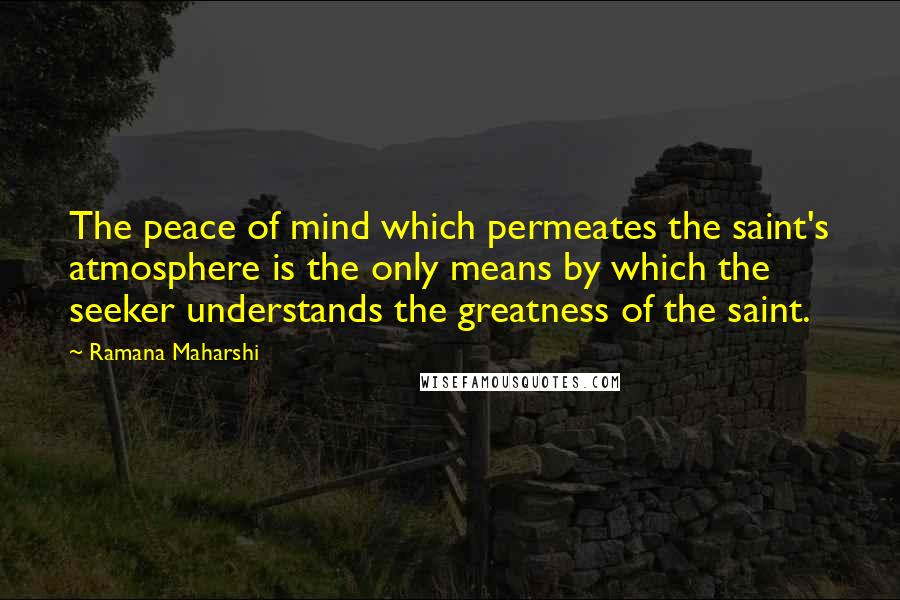 Ramana Maharshi Quotes: The peace of mind which permeates the saint's atmosphere is the only means by which the seeker understands the greatness of the saint.