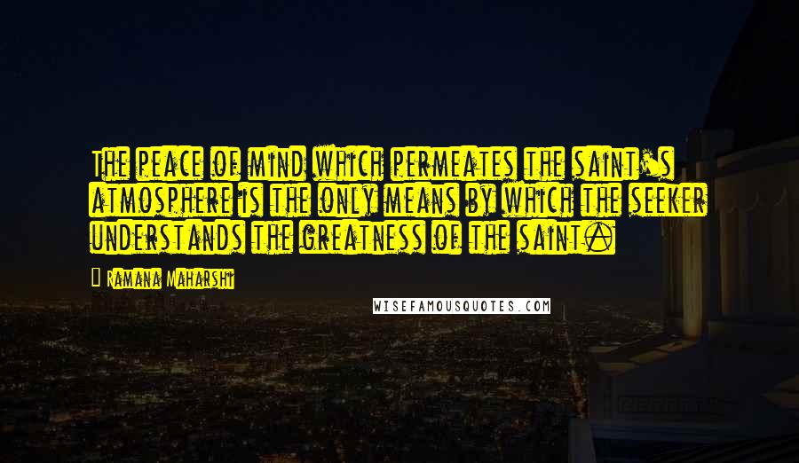 Ramana Maharshi Quotes: The peace of mind which permeates the saint's atmosphere is the only means by which the seeker understands the greatness of the saint.