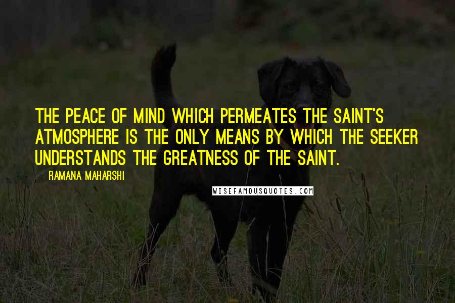 Ramana Maharshi Quotes: The peace of mind which permeates the saint's atmosphere is the only means by which the seeker understands the greatness of the saint.