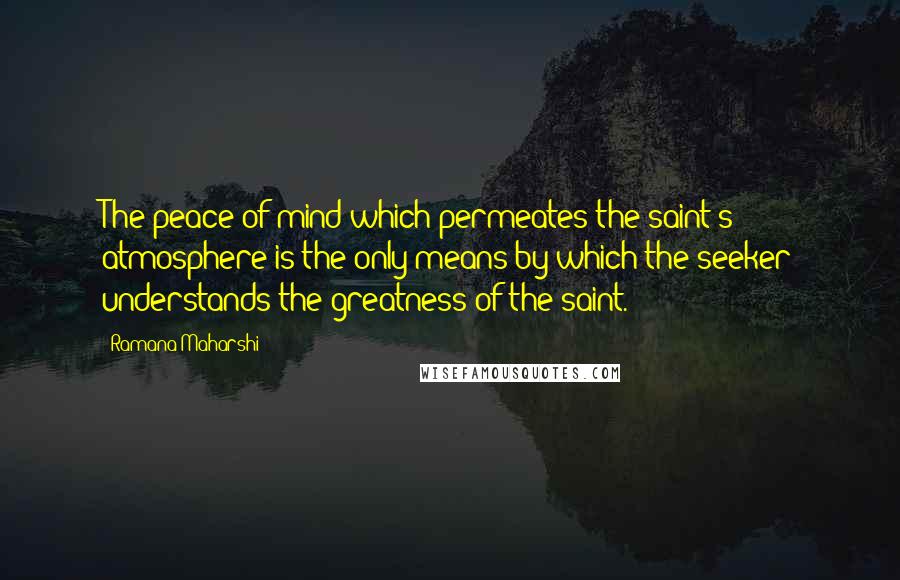 Ramana Maharshi Quotes: The peace of mind which permeates the saint's atmosphere is the only means by which the seeker understands the greatness of the saint.