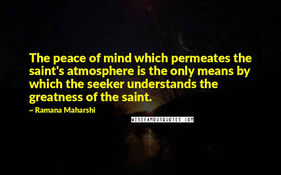 Ramana Maharshi Quotes: The peace of mind which permeates the saint's atmosphere is the only means by which the seeker understands the greatness of the saint.