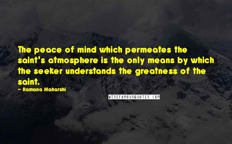 Ramana Maharshi Quotes: The peace of mind which permeates the saint's atmosphere is the only means by which the seeker understands the greatness of the saint.