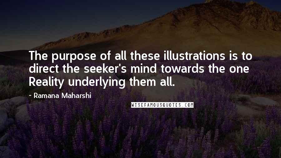 Ramana Maharshi Quotes: The purpose of all these illustrations is to direct the seeker's mind towards the one Reality underlying them all.