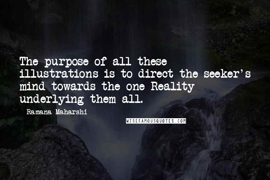 Ramana Maharshi Quotes: The purpose of all these illustrations is to direct the seeker's mind towards the one Reality underlying them all.