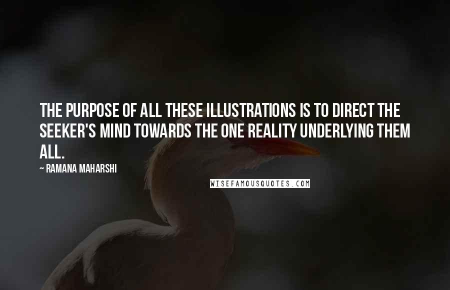 Ramana Maharshi Quotes: The purpose of all these illustrations is to direct the seeker's mind towards the one Reality underlying them all.