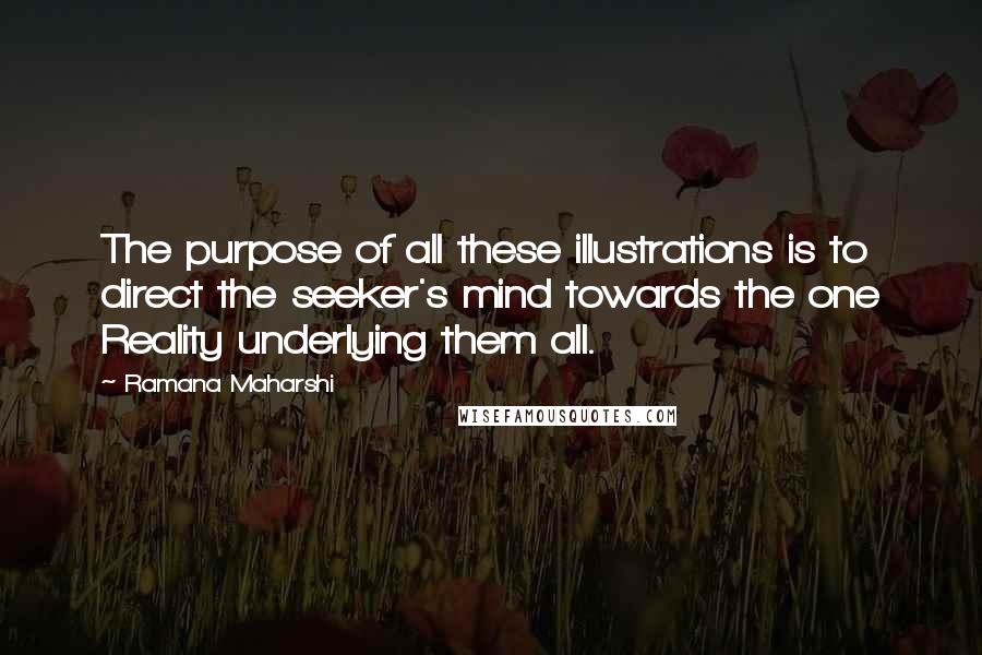 Ramana Maharshi Quotes: The purpose of all these illustrations is to direct the seeker's mind towards the one Reality underlying them all.