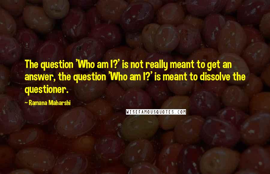 Ramana Maharshi Quotes: The question 'Who am I?' is not really meant to get an answer, the question 'Who am I?' is meant to dissolve the questioner.