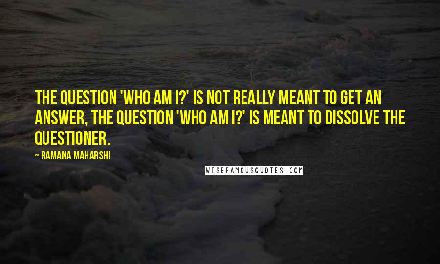 Ramana Maharshi Quotes: The question 'Who am I?' is not really meant to get an answer, the question 'Who am I?' is meant to dissolve the questioner.