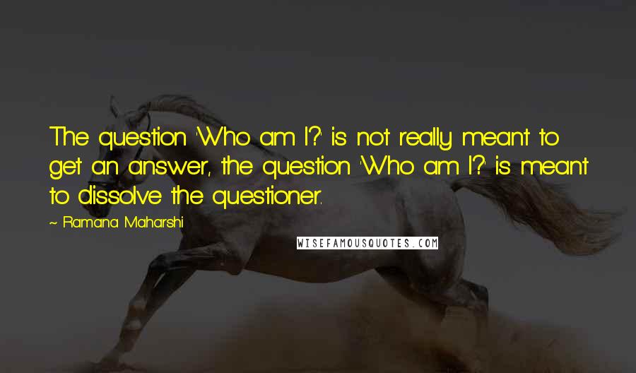 Ramana Maharshi Quotes: The question 'Who am I?' is not really meant to get an answer, the question 'Who am I?' is meant to dissolve the questioner.