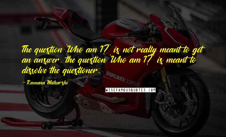 Ramana Maharshi Quotes: The question 'Who am I?' is not really meant to get an answer, the question 'Who am I?' is meant to dissolve the questioner.