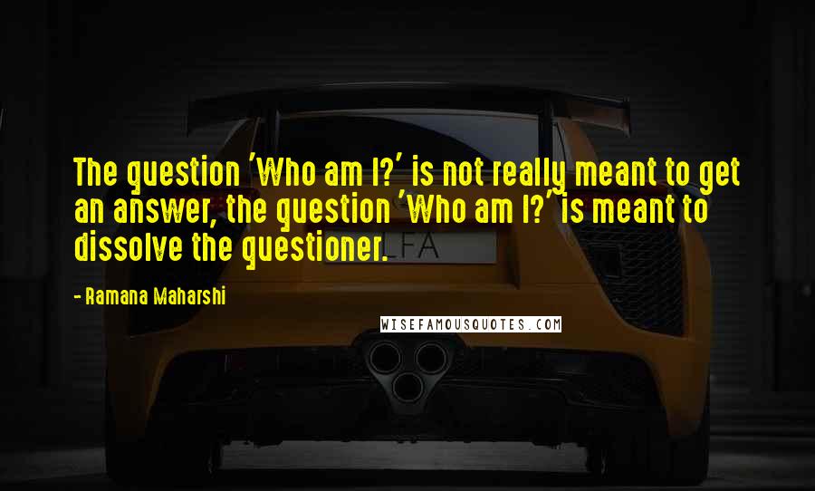 Ramana Maharshi Quotes: The question 'Who am I?' is not really meant to get an answer, the question 'Who am I?' is meant to dissolve the questioner.