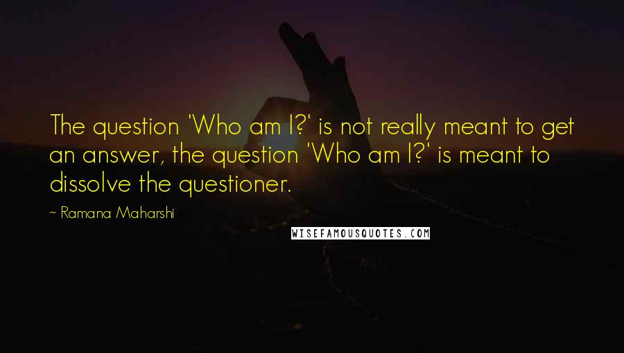 Ramana Maharshi Quotes: The question 'Who am I?' is not really meant to get an answer, the question 'Who am I?' is meant to dissolve the questioner.