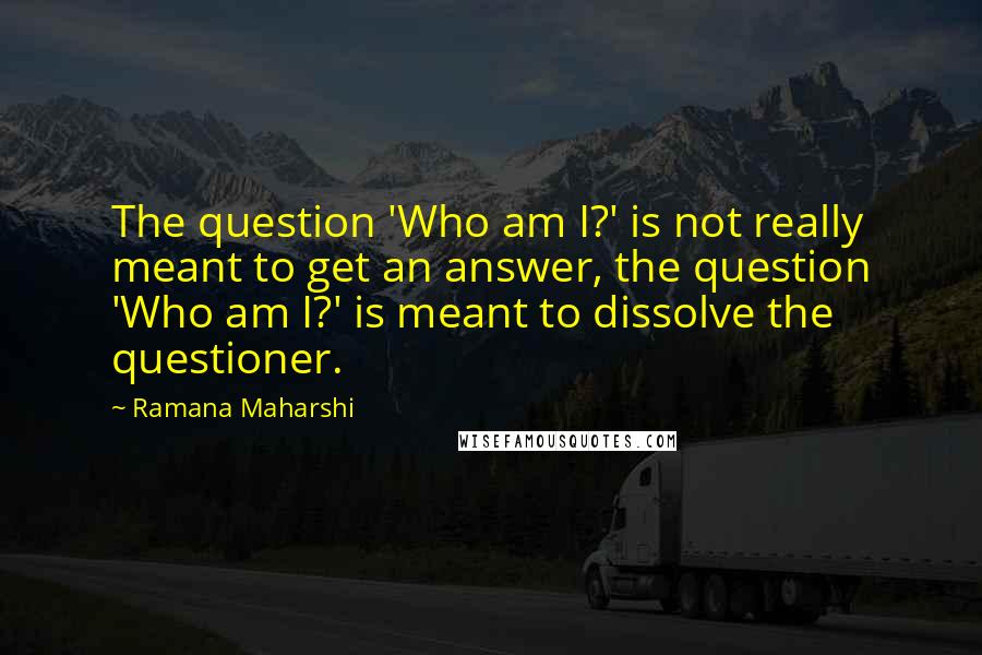 Ramana Maharshi Quotes: The question 'Who am I?' is not really meant to get an answer, the question 'Who am I?' is meant to dissolve the questioner.