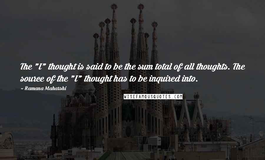 Ramana Maharshi Quotes: The "I" thought is said to be the sum total of all thoughts. The source of the "I" thought has to be inquired into.