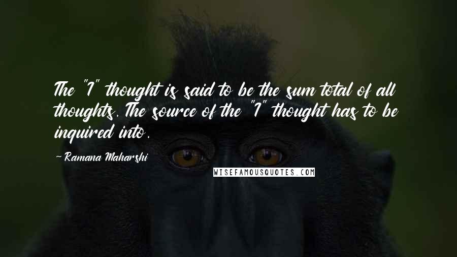 Ramana Maharshi Quotes: The "I" thought is said to be the sum total of all thoughts. The source of the "I" thought has to be inquired into.