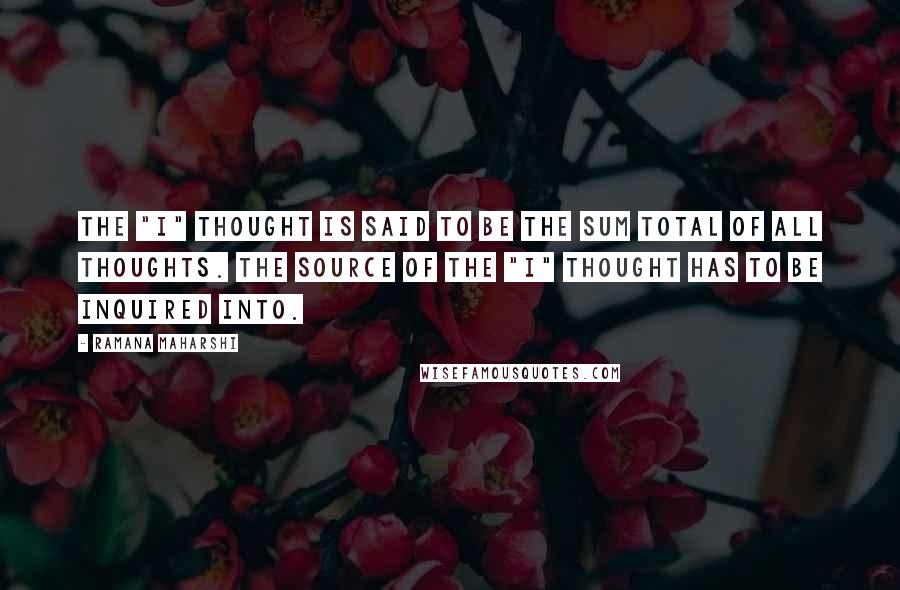 Ramana Maharshi Quotes: The "I" thought is said to be the sum total of all thoughts. The source of the "I" thought has to be inquired into.