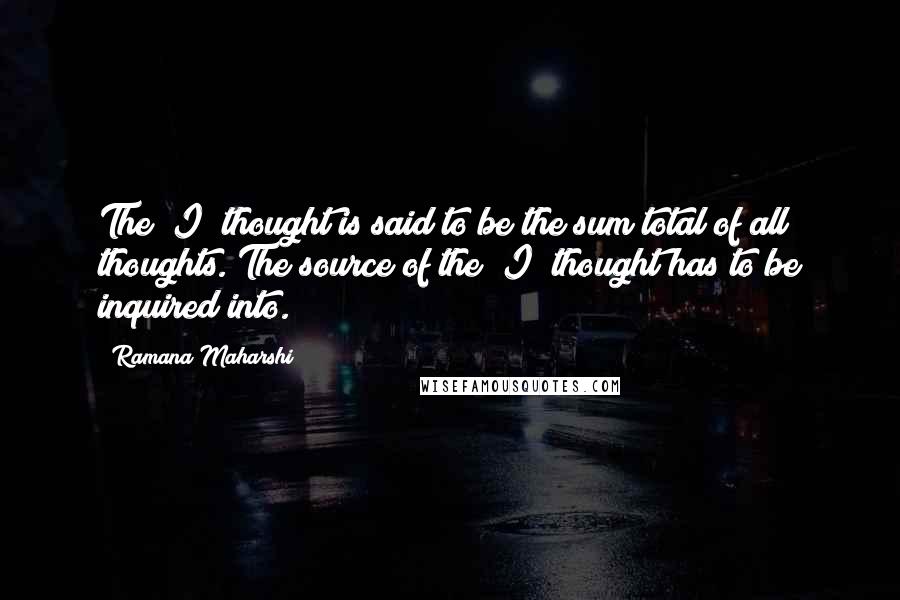 Ramana Maharshi Quotes: The "I" thought is said to be the sum total of all thoughts. The source of the "I" thought has to be inquired into.