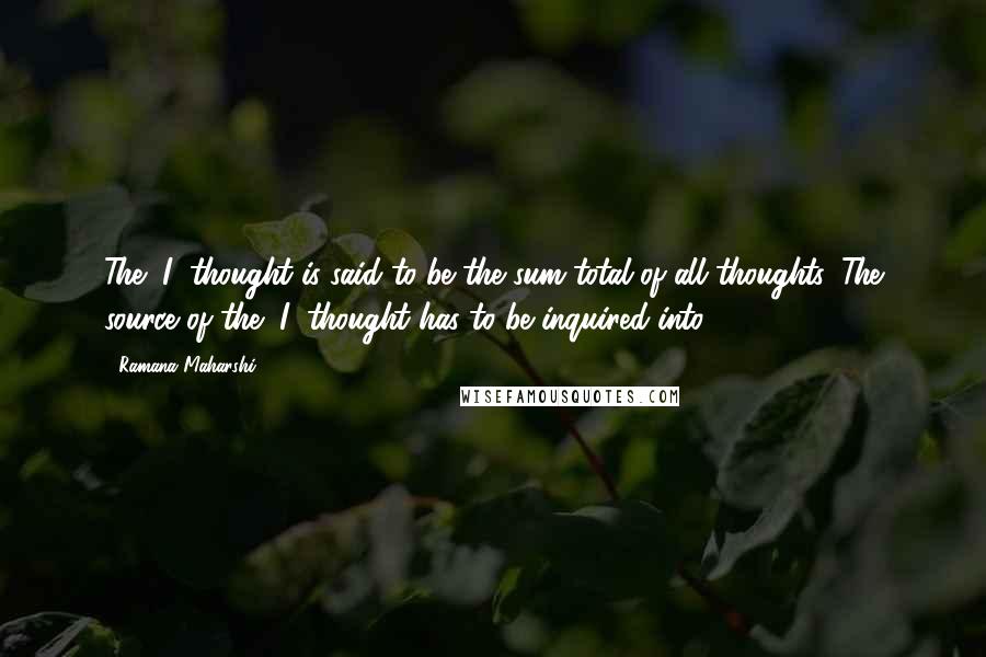 Ramana Maharshi Quotes: The "I" thought is said to be the sum total of all thoughts. The source of the "I" thought has to be inquired into.