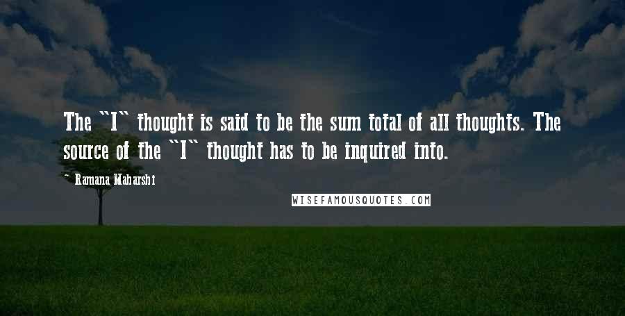 Ramana Maharshi Quotes: The "I" thought is said to be the sum total of all thoughts. The source of the "I" thought has to be inquired into.