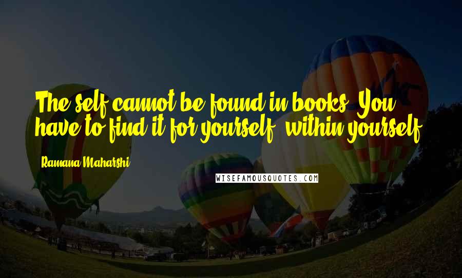 Ramana Maharshi Quotes: The self cannot be found in books. You have to find it for yourself, within yourself.