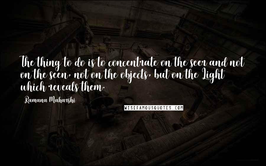 Ramana Maharshi Quotes: The thing to do is to concentrate on the seer and not on the seen, not on the objects, but on the Light which reveals them.