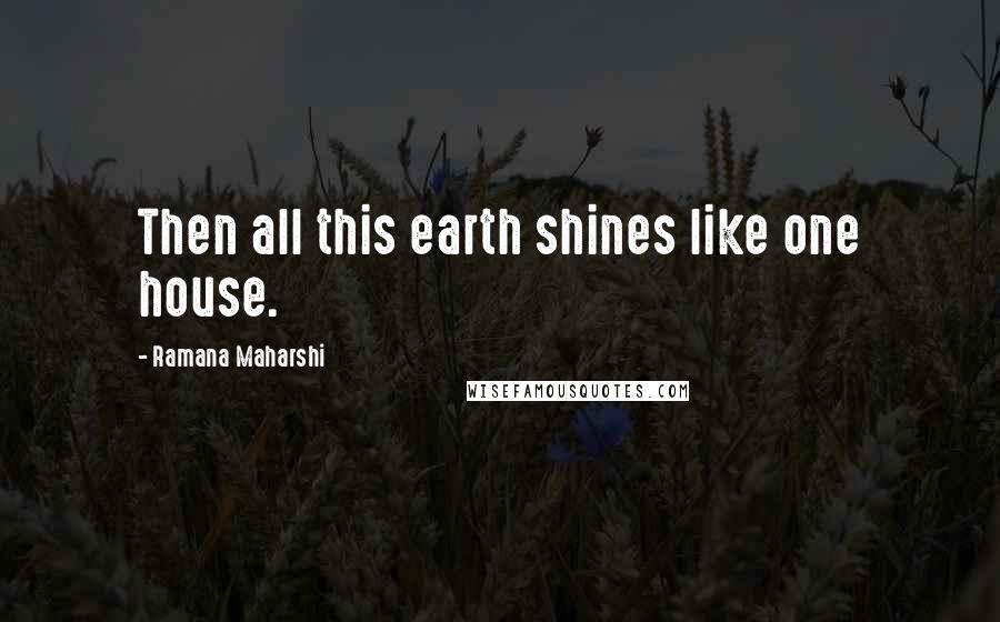 Ramana Maharshi Quotes: Then all this earth shines like one house.