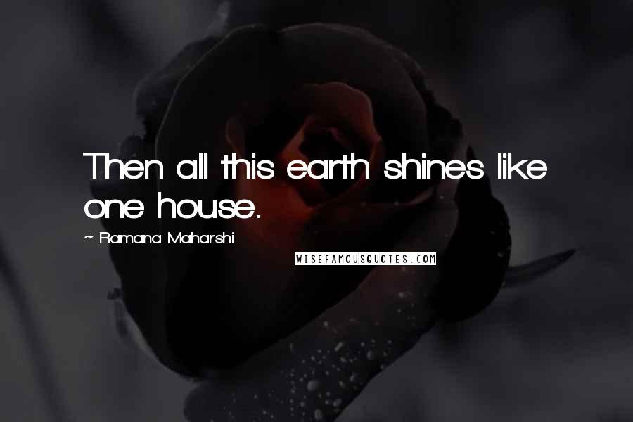 Ramana Maharshi Quotes: Then all this earth shines like one house.