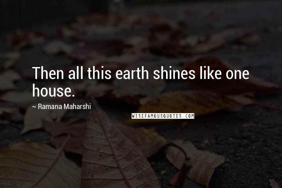 Ramana Maharshi Quotes: Then all this earth shines like one house.