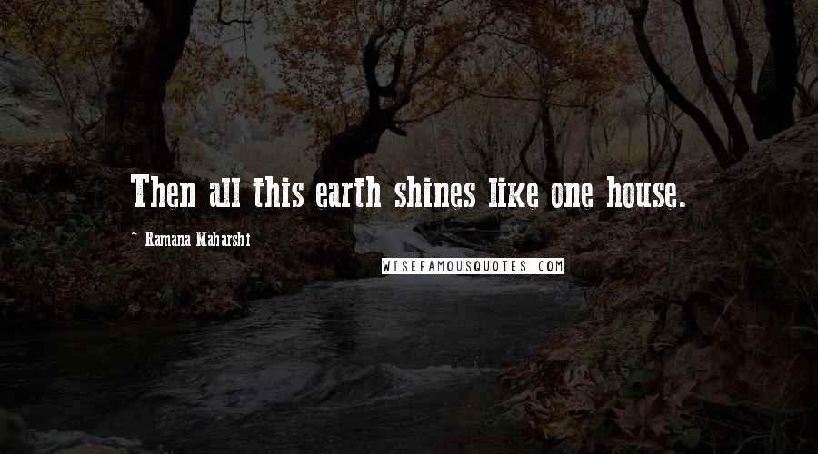 Ramana Maharshi Quotes: Then all this earth shines like one house.