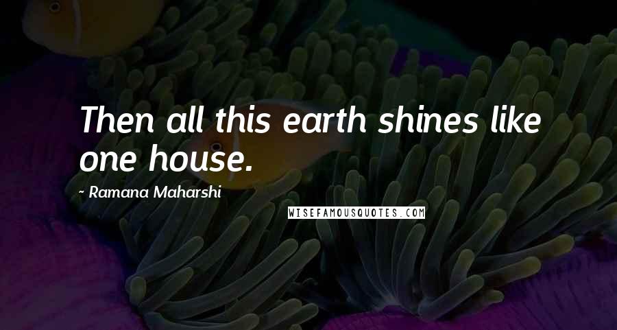 Ramana Maharshi Quotes: Then all this earth shines like one house.