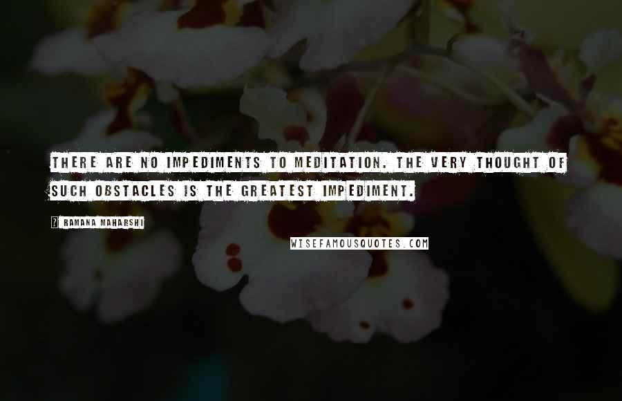 Ramana Maharshi Quotes: There are no impediments to meditation. The very thought of such obstacles is the greatest impediment.