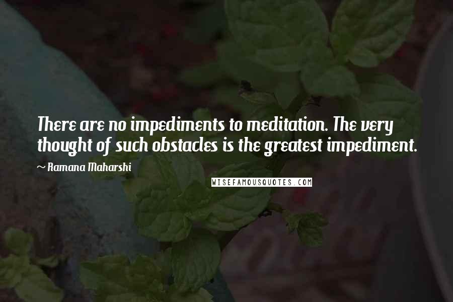 Ramana Maharshi Quotes: There are no impediments to meditation. The very thought of such obstacles is the greatest impediment.