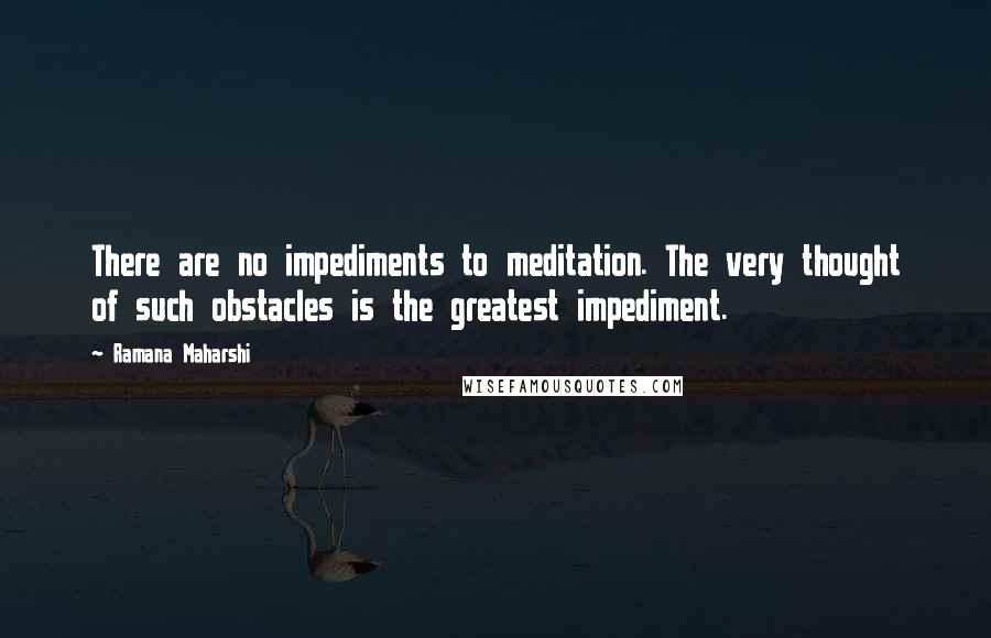 Ramana Maharshi Quotes: There are no impediments to meditation. The very thought of such obstacles is the greatest impediment.