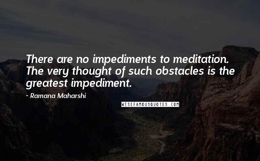 Ramana Maharshi Quotes: There are no impediments to meditation. The very thought of such obstacles is the greatest impediment.