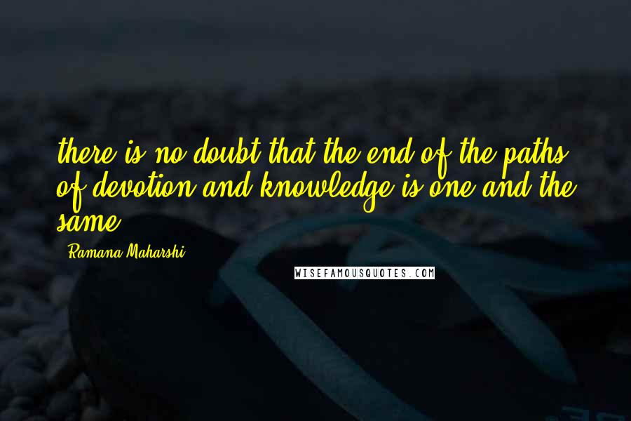 Ramana Maharshi Quotes: there is no doubt that the end of the paths of devotion and knowledge is one and the same.