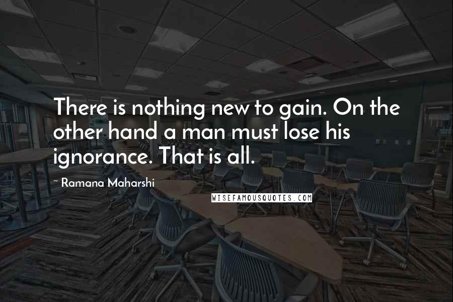 Ramana Maharshi Quotes: There is nothing new to gain. On the other hand a man must lose his ignorance. That is all.