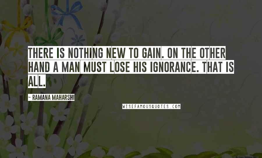 Ramana Maharshi Quotes: There is nothing new to gain. On the other hand a man must lose his ignorance. That is all.