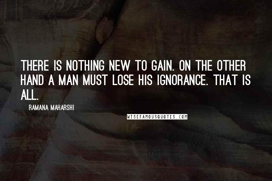 Ramana Maharshi Quotes: There is nothing new to gain. On the other hand a man must lose his ignorance. That is all.